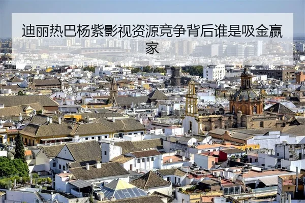 迪丽热巴杨紫影视资源竞争背后谁是吸金赢家