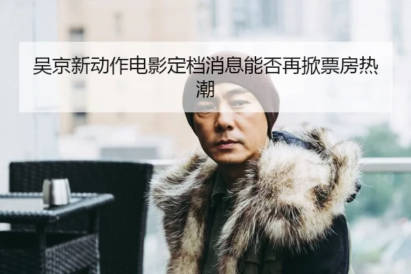 吴京新动作电影定档消息能否再掀票房热潮